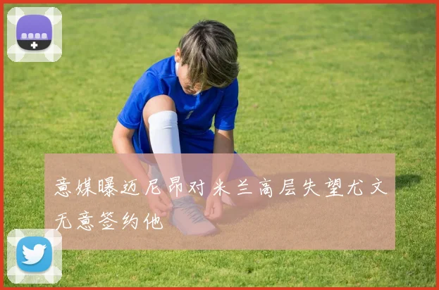 意媒曝迈尼昂对米兰高层失望尤文无意签约他