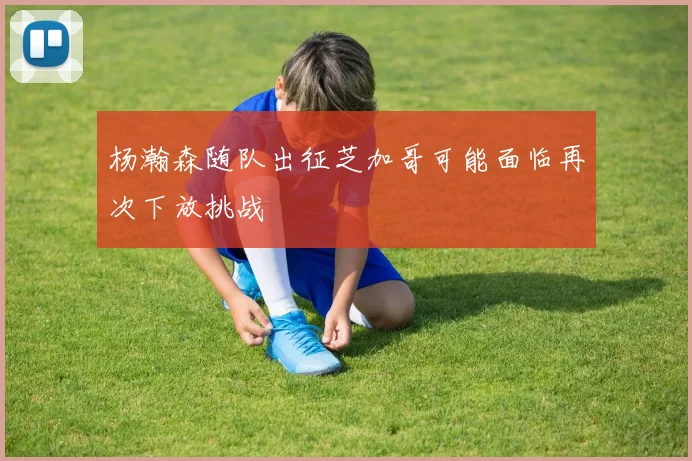 杨瀚森随队出征芝加哥可能面临再次下放挑战