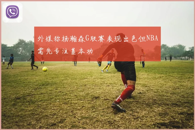 外媒称杨瀚森G联赛表现出色但NBA需先专注基本功