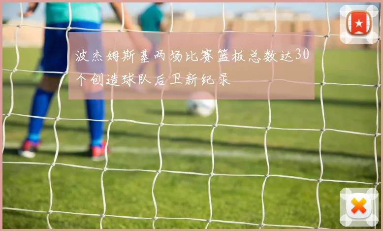 波杰姆斯基两场比赛篮板总数达30个创造球队后卫新纪录