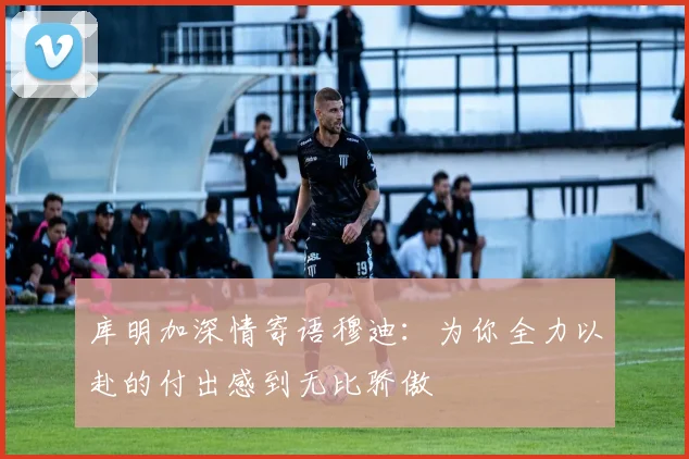 库明加深情寄语穆迪：为你全力以赴的付出感到无比骄傲