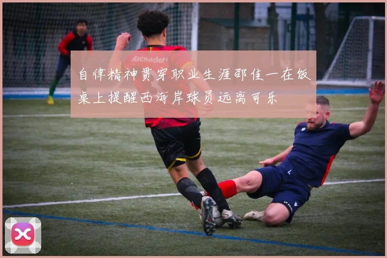 自律精神贯穿职业生涯邵佳一在饭桌上提醒西海岸球员远离可乐