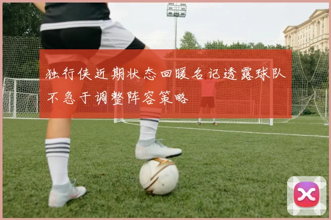 独行侠近期状态回暖名记透露球队不急于调整阵容策略