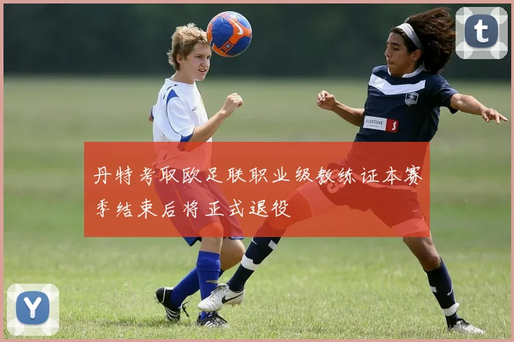 丹特考取欧足联职业级教练证本赛季结束后将正式退役