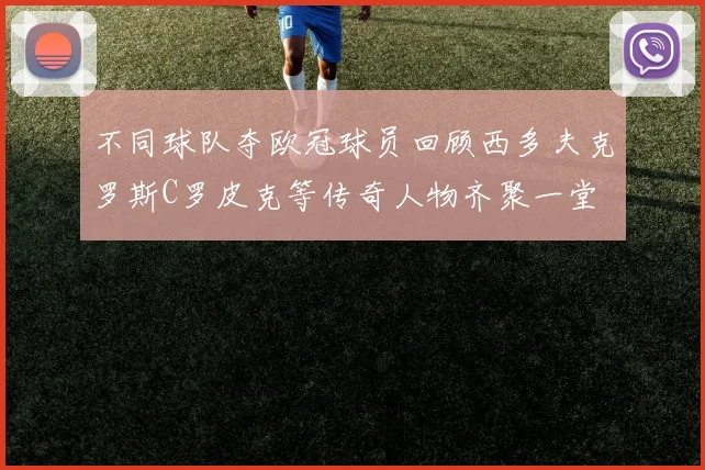 不同球队夺欧冠球员回顾西多夫克罗斯C罗皮克等传奇人物齐聚一堂