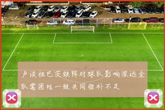 卢谈祖巴茨缺阵对球队影响深远全队需团结一致共同弥补不足