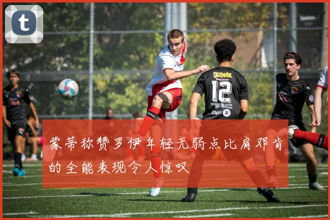 蒙蒂称赞罗伊年轻无弱点比肩邓肯的全能表现令人惊叹