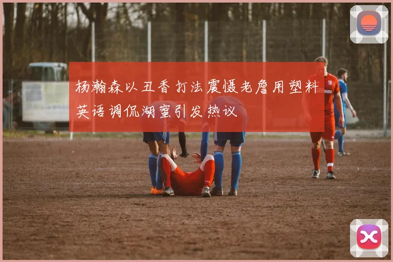 杨瀚森以丑香打法震慑老詹用塑料英语调侃湖蜜引发热议