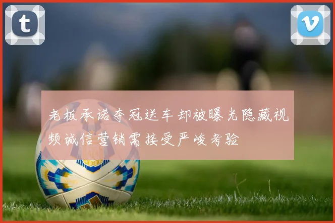 老板承诺夺冠送车却被曝光隐藏视频诚信营销需接受严峻考验