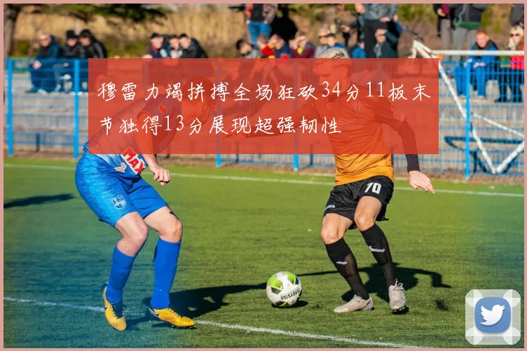 穆雷力竭拼搏全场狂砍34分11板末节独得13分展现超强韧性