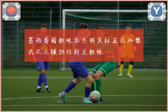 墨西哥籍教练本杰明莫拉正式加盟武汉三镇担任新主教练