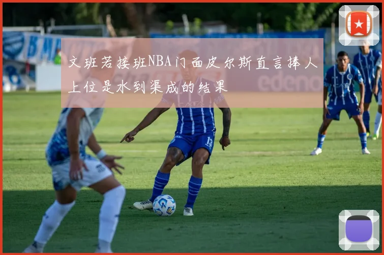 文班若接班NBA门面皮尔斯直言捧人上位是水到渠成的结果