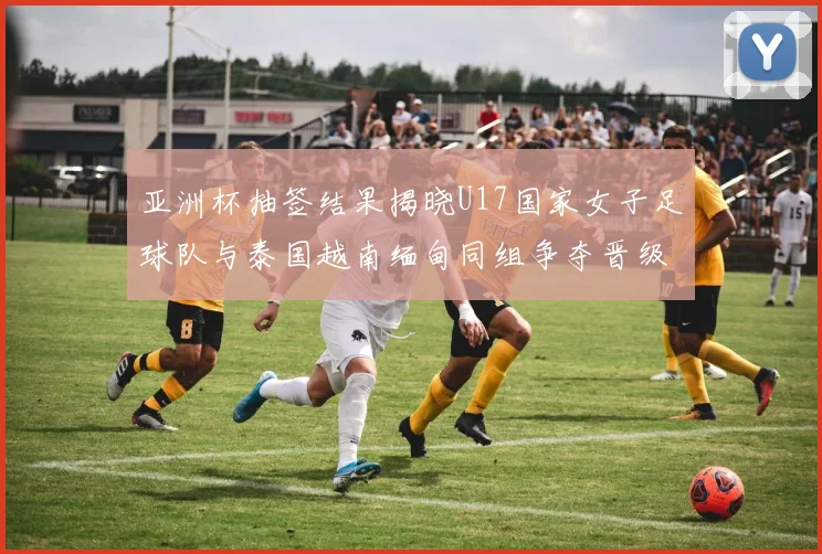 亚洲杯抽签结果揭晓U17国家女子足球队与泰国越南缅甸同组争夺晋级资格