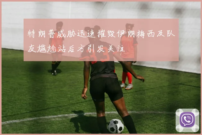 特朗普威胁迅速摧毁伊朗梅西及队友尴尬站后方引发关注