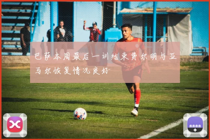 巴萨本周最后一训结束费尔明与亚马尔恢复情况良好