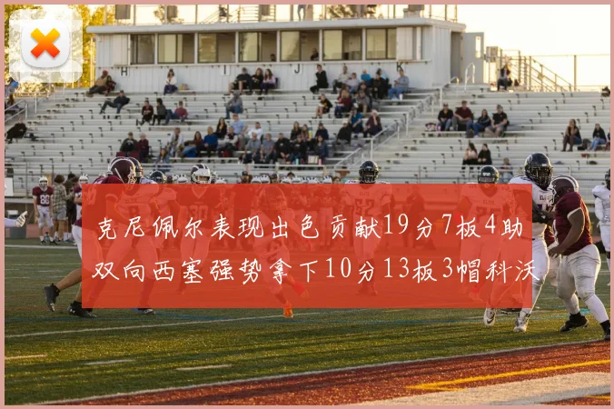 克尼佩尔表现出色贡献19分7板4助双向西塞强势拿下10分13板3帽科沃德也有17分2帽的精彩表现