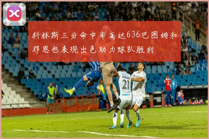 科林斯三分命中率高达636巴图姆和邓恩也表现出色助力球队胜利