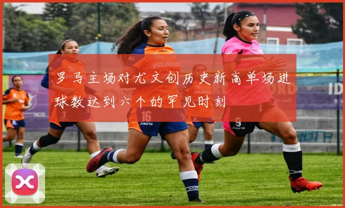 罗马主场对尤文创历史新高单场进球数达到六个的罕见时刻
