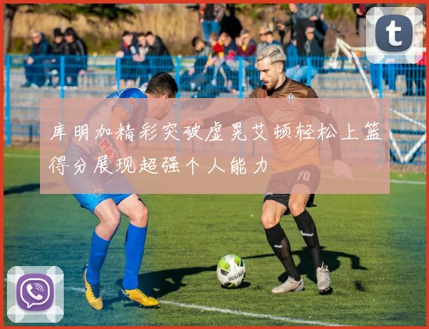 库明加精彩突破虚晃艾顿轻松上篮得分展现超强个人能力