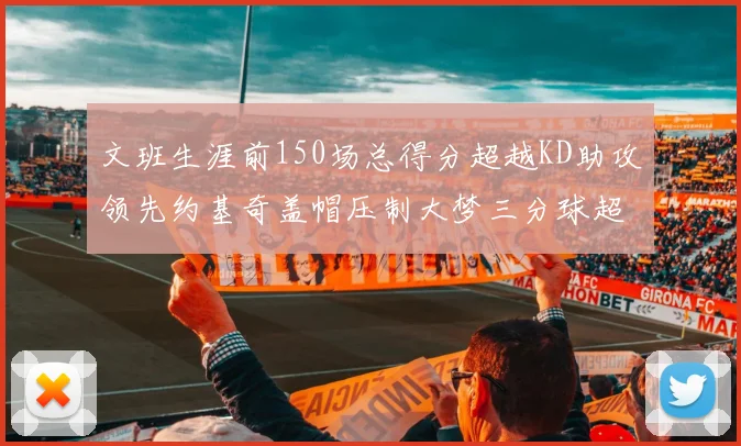 文班生涯前150场总得分超越KD助攻领先约基奇盖帽压制大梦三分球超越库里