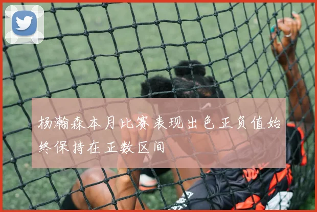 杨瀚森本月比赛表现出色正负值始终保持在正数区间
