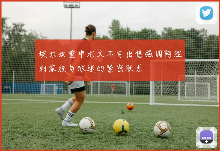 埃尔坎重申尤文不可出售强调阿涅利家族与球迷的紧密联系