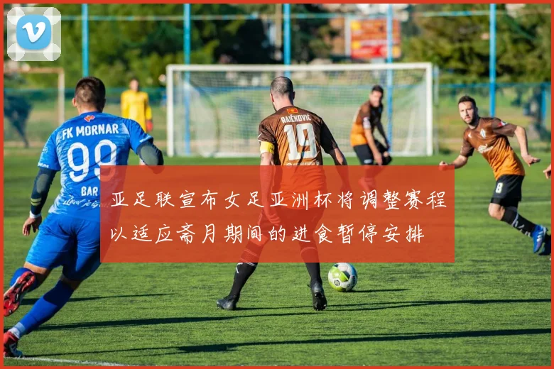 亚足联宣布女足亚洲杯将调整赛程以适应斋月期间的进食暂停安排