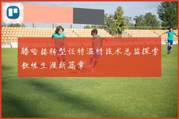 滕哈赫转型任特温特技术总监探索教练生涯新篇章