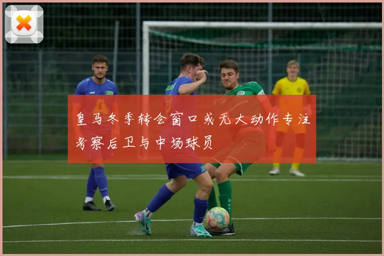 皇马冬季转会窗口或无大动作专注考察后卫与中场球员
