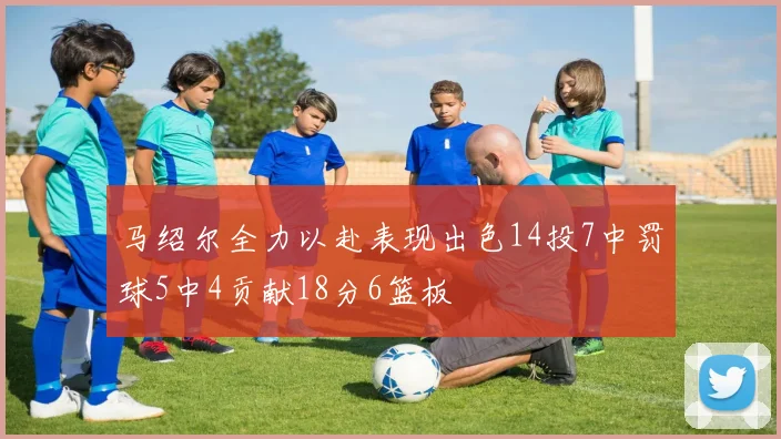马绍尔全力以赴表现出色14投7中罚球5中4贡献18分6篮板