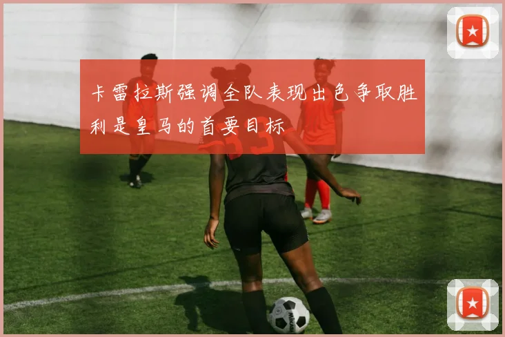 卡雷拉斯强调全队表现出色争取胜利是皇马的首要目标
