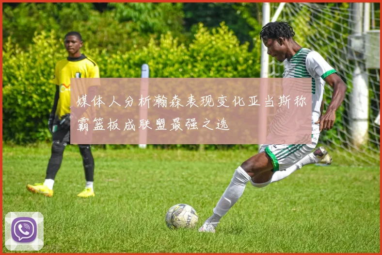 媒体人分析瀚森表现变化亚当斯称霸篮板成联盟最强之选