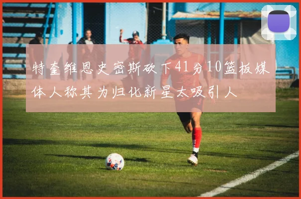 特奎维恩史密斯砍下41分10篮板媒体人称其为归化新星太吸引人