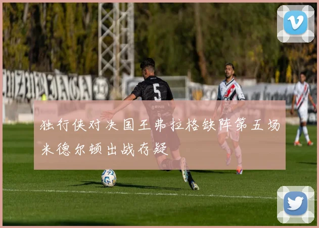 独行侠对决国王弗拉格缺阵第五场米德尔顿出战存疑