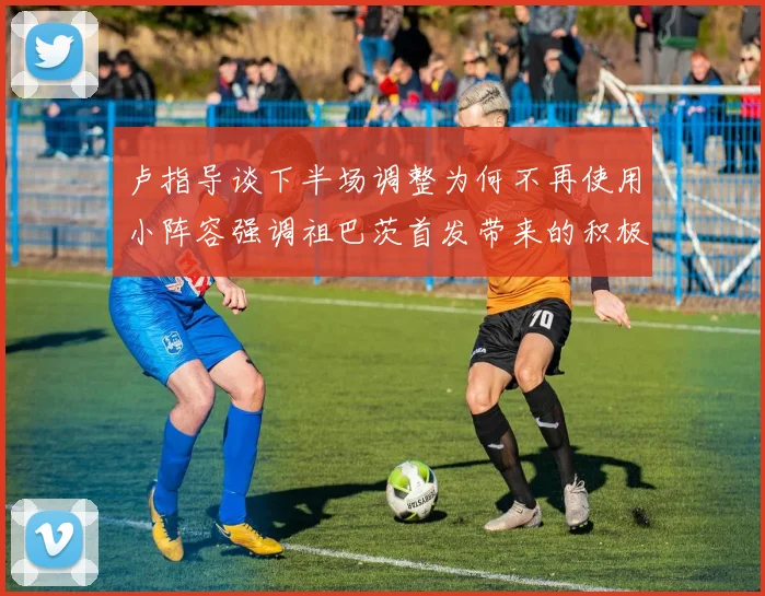 卢指导谈下半场调整为何不再使用小阵容强调祖巴茨首发带来的积极效果