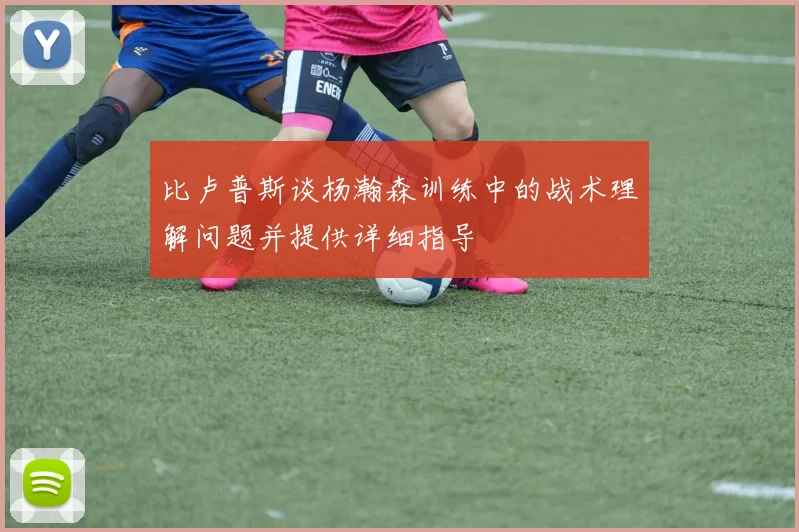 比卢普斯谈杨瀚森训练中的战术理解问题并提供详细指导