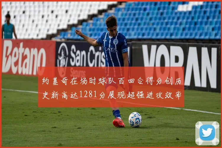 约基奇在场时球队百回合得分创历史新高达1281分展现超强进攻效率