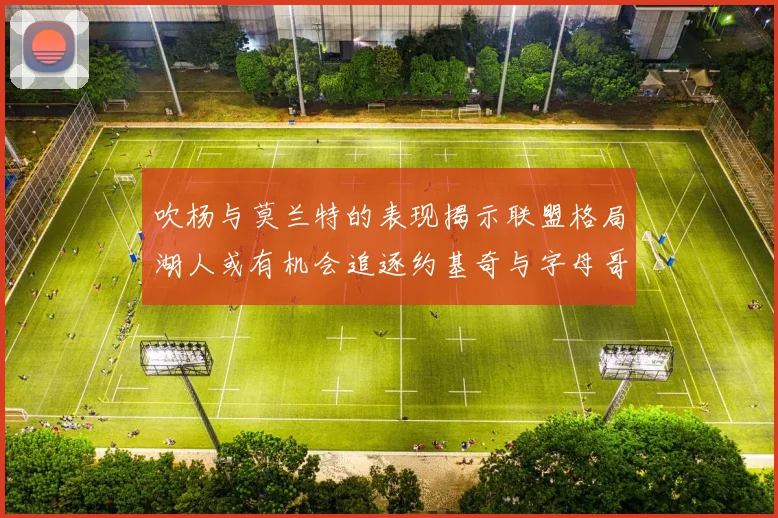 吹杨与莫兰特的表现揭示联盟格局湖人或有机会追逐约基奇与字母哥