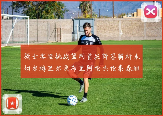 骑士客场挑战篮网首发阵容解析米切尔梅里尔莫布里阿伦杰伦泰森组合亮点