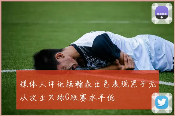媒体人评论杨瀚森出色表现黑子无从攻击只称G联赛水平低